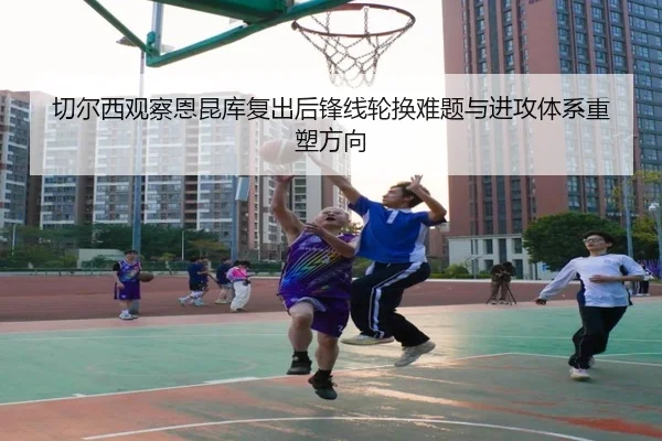 切尔西观察恩昆库复出后锋线轮换难题与进攻体系重塑方向