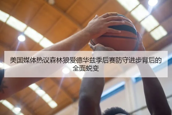 美国媒体热议森林狼爱德华兹季后赛防守进步背后的全面蜕变