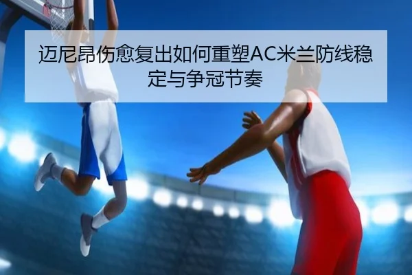 迈尼昂伤愈复出如何重塑AC米兰防线稳定与争冠节奏
